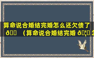 算命说合婚结完婚怎么还欠债了 🐠 （算命说合婚结完婚 🦈 怎么还欠债了呢）